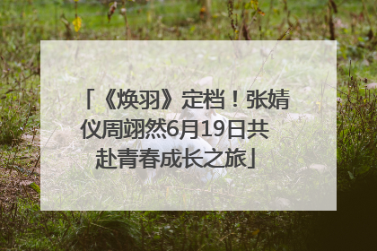 《焕羽》定档！张婧仪周翊然6月19日共赴青春成长之旅