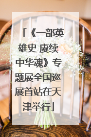 《一部英雄史 赓续中华魂》专题展全国巡展首站在天津举行