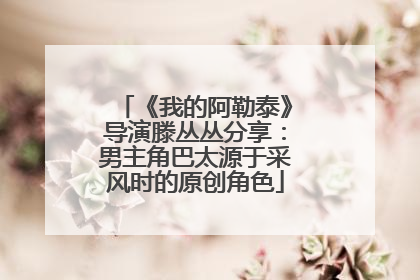 《我的阿勒泰》导演滕丛丛分享：男主角巴太源于采风时的原创角色