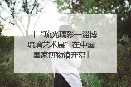 “琉光璃彩—淄博琉璃艺术展”在中国国家博物馆开幕