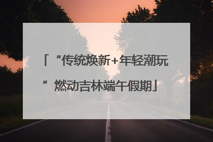 “传统焕新+年轻潮玩”燃动吉林端午假期