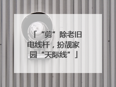 “剪”除老旧电线杆，扮靓家园“天际线”