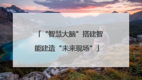 “智慧大脑”搭建智能建造“未来现场”