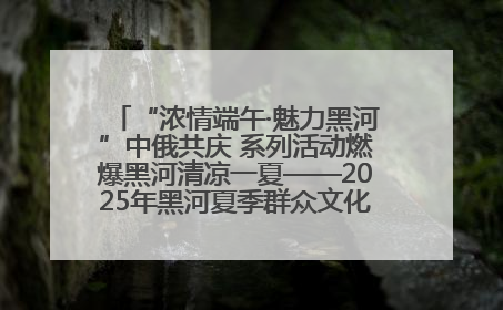 “浓情端午·魅力黑河”中俄共庆 系列活动燃爆黑河清凉一夏——2025年黑河夏季群众文化活动启幕 多元文化赋能边境文旅新高地