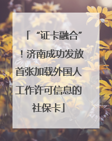 “证卡融合”！济南成功发放首张加载外国人工作许可信息的社保卡