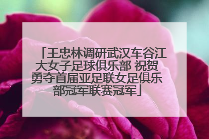 王忠林调研武汉车谷江大女子足球俱乐部 祝贺勇夺首届亚足联女足俱乐部冠军联赛冠军