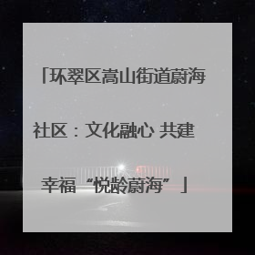 环翠区嵩山街道蔚海社区：文化融心 共建幸福“悦龄蔚海”