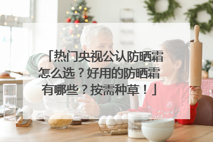 热门央视公认防晒霜怎么选？好用的防晒霜有哪些？按需种草！