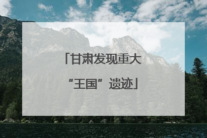 甘肃发现重大“王国”遗迹