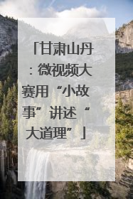 甘肃山丹：微视频大赛用“小故事”讲述“大道理”