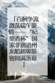 百舸争流激荡端午豪情——“杞里香杯”国家非遗道州龙船超级联赛圆满落幕