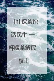 社保茶馆话民生 一杯暖茶解民忧