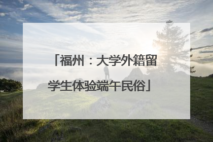 福州：大学外籍留学生体验端午民俗