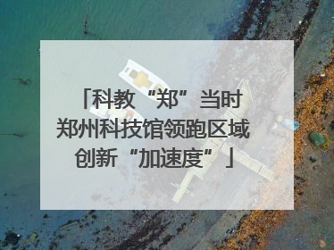 科教“郑”当时 郑州科技馆领跑区域创新“加速度”