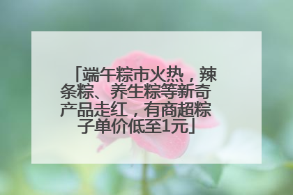 端午粽市火热，辣条粽、养生粽等新奇产品走红，有商超粽子单价低至1元