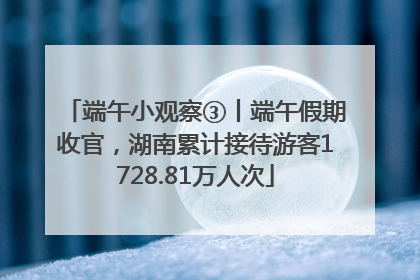 端午小观察③丨端午假期收官，湖南累计接待游客1728.81万人次