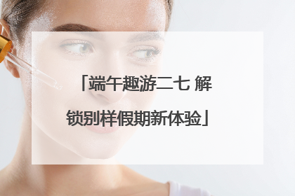 端午趣游二七 解锁别样假期新体验