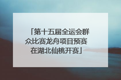 第十五届全运会群众比赛龙舟项目预赛在湖北仙桃开赛