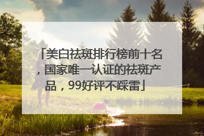 美白祛斑排行榜前十名，国家唯一认证的祛斑产品，99好评不踩雷