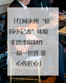 红网永州“校园小记者”体验非遗漆扇制作：一扇一世界 童心传匠心