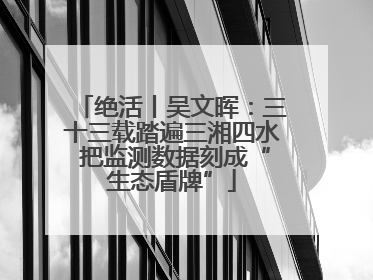绝活丨吴文晖：三十三载踏遍三湘四水 把监测数据刻成“生态盾牌”