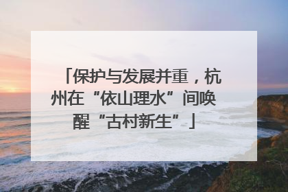 保护与发展并重，杭州在“依山理水”间唤醒“古村新生”