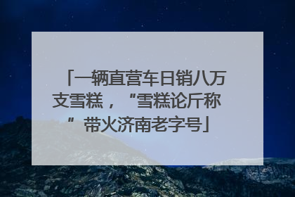一辆直营车日销八万支雪糕，“雪糕论斤称”带火济南老字号