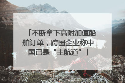 不断拿下高附加值船舶订单，跨国企业称中国已是“主航道”