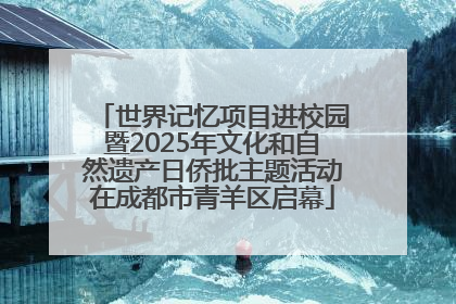 世界记忆项目进校园暨2025年文化和自然遗产日侨批主题活动在成都市青羊区启幕