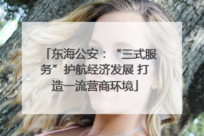 东海公安：“三式服务”护航经济发展 打造一流营商环境