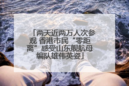 两天近两万人次参观 香港市民“零距离”感受山东舰航母编队雄伟英姿