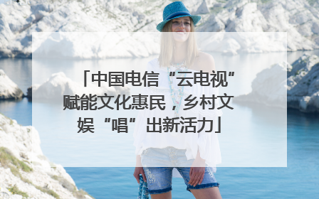 中国电信“云电视”赋能文化惠民，乡村文娱“唱”出新活力