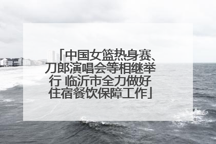 中国女篮热身赛、刀郎演唱会等相继举行 临沂市全力做好住宿餐饮保障工作