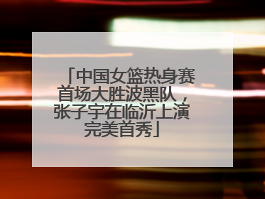 中国女篮热身赛首场大胜波黑队，张子宇在临沂上演完美首秀