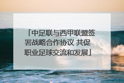 中足联与西甲联盟签署战略合作协议 共促职业足球交流和发展