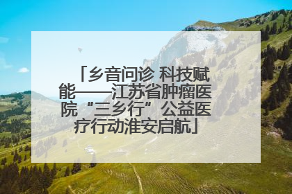 乡音问诊 科技赋能——江苏省肿瘤医院“三乡行”公益医疗行动淮安启航