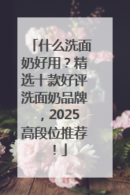 什么洗面奶好用？精选十款好评洗面奶品牌，2025高段位推荐！