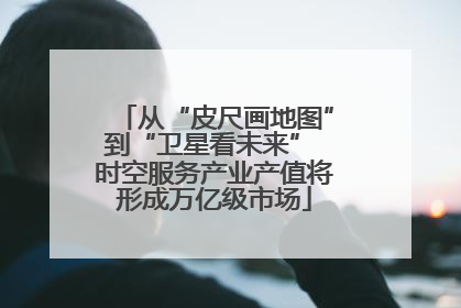 从“皮尺画地图”到“卫星看未来” 时空服务产业产值将形成万亿级市场