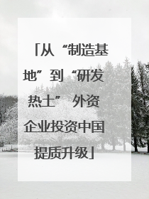 从“制造基地”到“研发热土” 外资企业投资中国提质升级