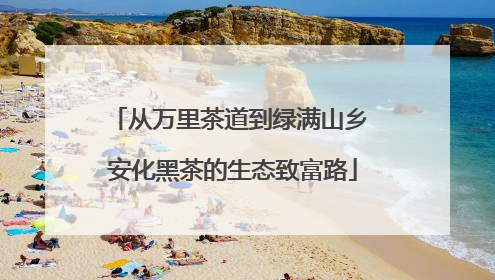 从万里茶道到绿满山乡 安化黑茶的生态致富路