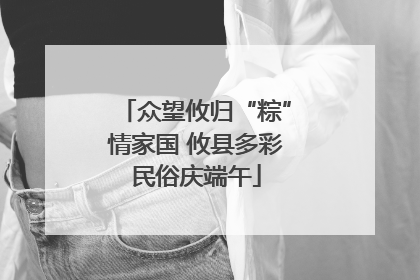 众望攸归“粽”情家国 攸县多彩民俗庆端午