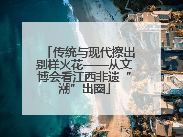传统与现代擦出别样火花——从文博会看江西非遗“潮”出圈