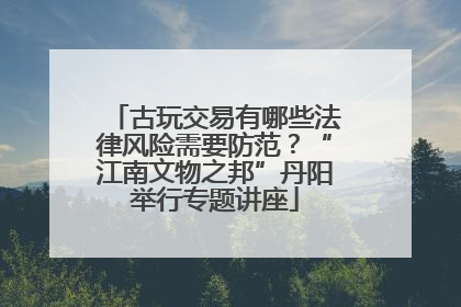 古玩交易有哪些法律风险需要防范？“江南文物之邦”丹阳举行专题讲座