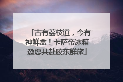 古有荔枝道，今有神鲜盒！卡萨帝冰箱邀您共赴胶东鲜旅