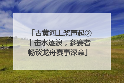古黄河上桨声起②丨击水逐浪，参赛者畅谈龙舟赛事深意