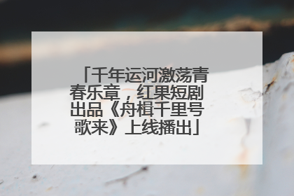 千年运河激荡青春乐章，红果短剧出品《舟楫千里号歌来》上线播出