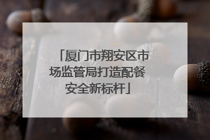 厦门市翔安区市场监管局打造配餐安全新标杆