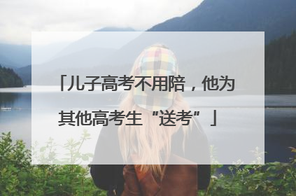 儿子高考不用陪，他为其他高考生“送考”