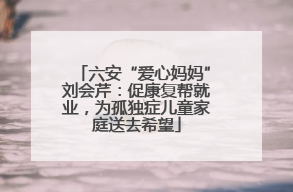 六安“爱心妈妈”刘会芹：促康复帮就业，为孤独症儿童家庭送去希望