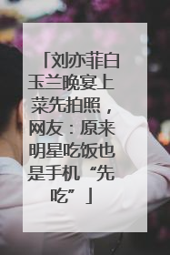 刘亦菲白玉兰晚宴上菜先拍照，网友：原来明星吃饭也是手机“先吃”